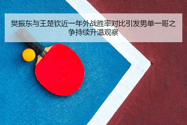 樊振东与王楚钦近一年外战胜率对比引发男单一哥之争持续升温观察